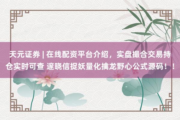 天元证券 | 在线配资平台介绍,实盘撮合交易持仓实时可查 邃晓信捉妖量化擒龙野心公式源码!!