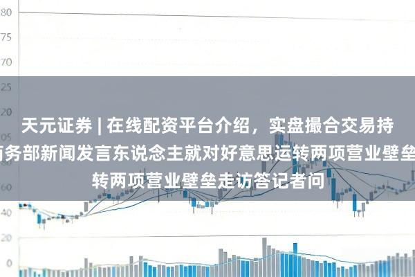 天元证券 | 在线配资平台介绍,实盘撮合交易持仓实时可查 商务部新闻发言东说念主就对好意思运转两项营业壁垒走访答记者问