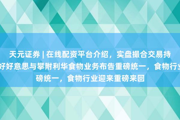 天元证券 | 在线配资平台介绍，实盘撮合交易持仓实时可查 味好好意思与攀附利华食物业务布告重磅统一，食物行业迎来重磅来回
