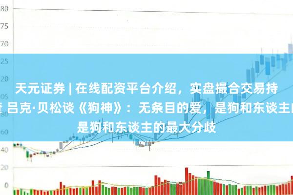 天元证券 | 在线配资平台介绍，实盘撮合交易持仓实时可查 吕克·贝松谈《狗神》：无条目的爱，是狗和东谈主的最大分歧