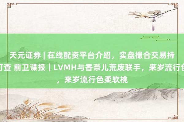 天元证券 | 在线配资平台介绍，实盘撮合交易持仓实时可查 前卫谍报｜LVMH与香奈儿荒废联手，来岁流行色柔软桃