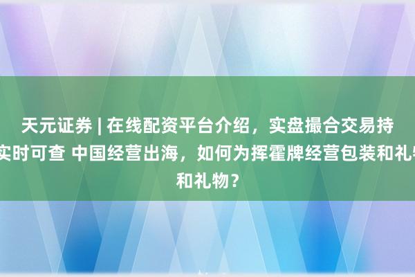 天元证券 | 在线配资平台介绍，实盘撮合交易持仓实时可查 中国经营出海，如何为挥霍牌经营包装和礼物？