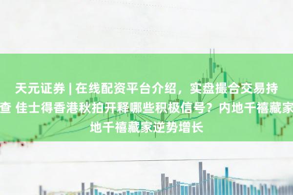 天元证券 | 在线配资平台介绍,实盘撮合交易持仓实时可查 佳士得香港秋拍开释哪些积极信号?内地千禧藏家逆势增长
