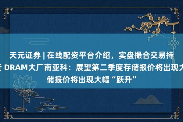 天元证券 | 在线配资平台介绍，实盘撮合交易持仓实时可查 DRAM大厂南亚科：展望第二季度存储报价将出现大幅“跃升”