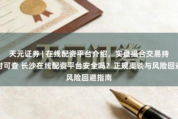 天元证券 | 在线配资平台介绍，实盘撮合交易持仓实时可查 长沙在线配资平台安全吗？正规渠谈与风险回避指南