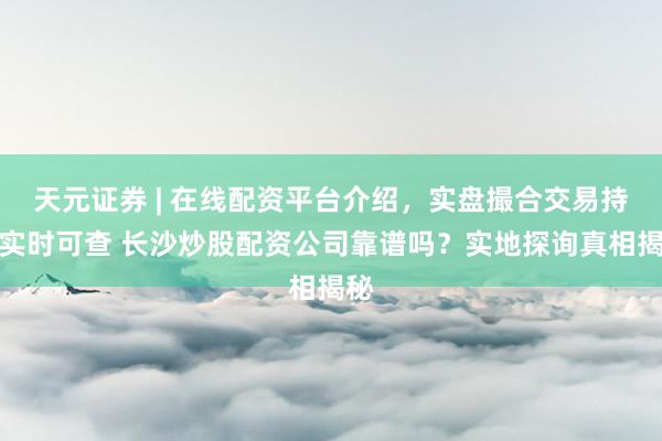 天元证券 | 在线配资平台介绍，实盘撮合交易持仓实时可查 长沙炒股配资公司靠谱吗？实地探询真相揭秘