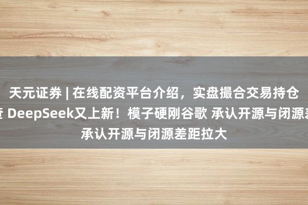 天元证券 | 在线配资平台介绍，实盘撮合交易持仓实时可查 DeepSeek又上新！模子硬刚谷歌 承认开源与闭源差距拉大