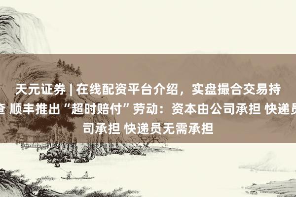 天元证券 | 在线配资平台介绍，实盘撮合交易持仓实时可查 顺丰推出“超时赔付”劳动：资本由公司承担 快递员无需承担