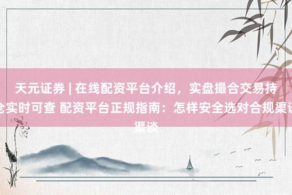 天元证券 | 在线配资平台介绍，实盘撮合交易持仓实时可查 配资平台正规指南：怎样安全选对合规渠谈