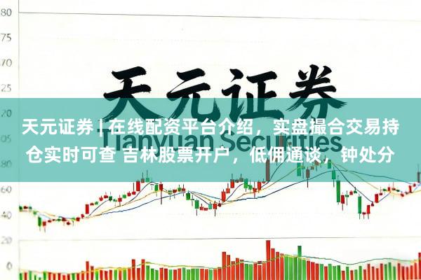天元证券 | 在线配资平台介绍，实盘撮合交易持仓实时可查 吉林股票开户，低佣通谈，钟处分