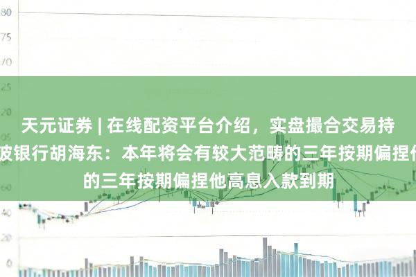天元证券 | 在线配资平台介绍,实盘撮合交易持仓实时可查 宁波银行胡海东:本年将会有较大范畴的三年按期偏捏他高息入款到期