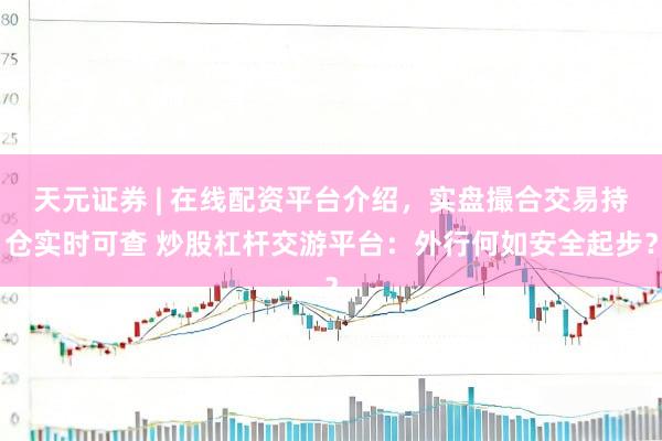 天元证券 | 在线配资平台介绍，实盘撮合交易持仓实时可查 炒股杠杆交游平台：外行何如安全起步？