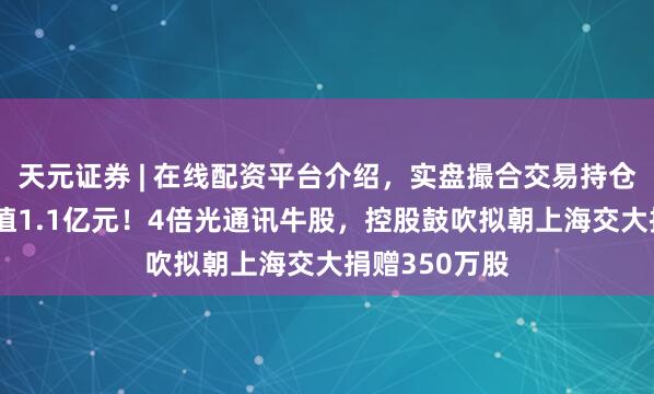 天元证券 | 在线配资平台介绍，实盘撮合交易持仓实时可查 市值1.1亿元！4倍光通讯牛股，控股鼓吹拟朝上海交大捐赠350万股