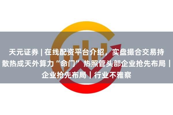天元证券 | 在线配资平台介绍,实盘撮合交易持仓实时可查 散热成天外算力“命门” 热照管头部企业抢先布局|行业不雅察