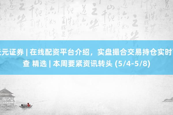 天元证券 | 在线配资平台介绍，实盘撮合交易持仓实时可查 精选 | 本周要紧资讯转头 (5/4-5/8)