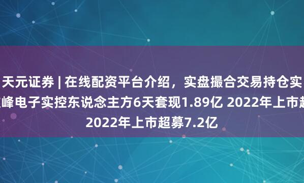 天元证券 | 在线配资平台介绍，实盘撮合交易持仓实时可查 维峰电子实控东说念主方6天套现1.89亿 2022年上市超募7.2亿