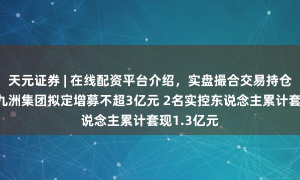 天元证券 | 在线配资平台介绍，实盘撮合交易持仓实时可查 九洲集团拟定增募不超3亿元 2名实控东说念主累计套现1.3亿元