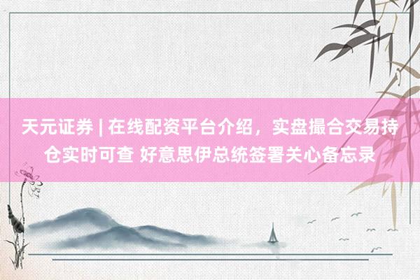 天元证券 | 在线配资平台介绍，实盘撮合交易持仓实时可查 好意思伊总统签署关心备忘录