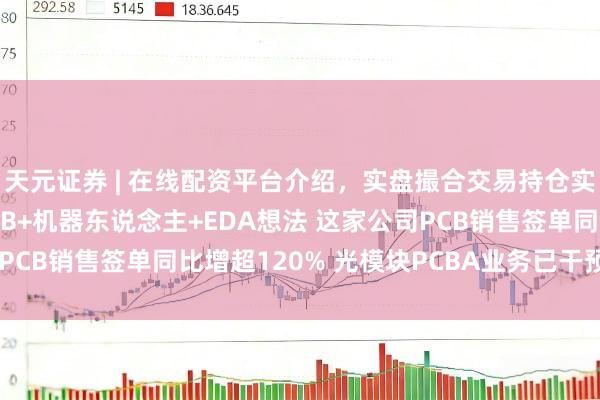天元证券 | 在线配资平台介绍，实盘撮合交易持仓实时可查 机构调研丨PCB+机器东说念主+EDA想法 这家公司PCB销售签单同比增超120% 光模块PCBA业务已干预量产阶段