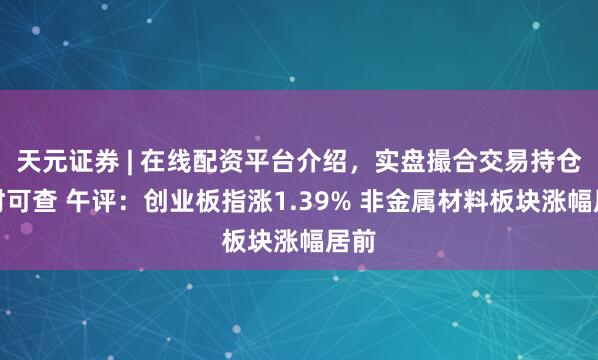 天元证券 | 在线配资平台介绍，实盘撮合交易持仓实时可查 午评：创业板指涨1.39% 非金属材料板块涨幅居前