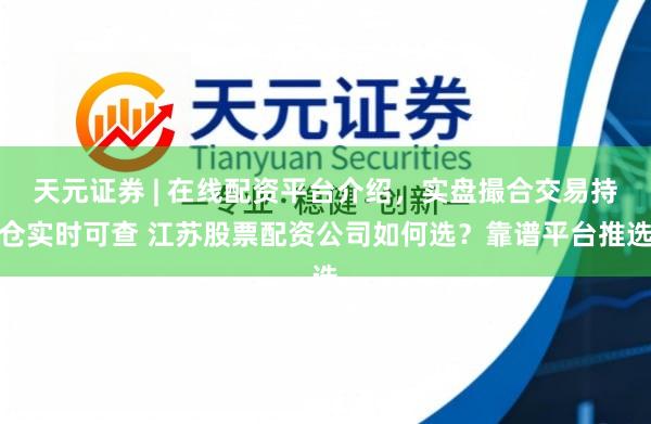 天元证券 | 在线配资平台介绍，实盘撮合交易持仓实时可查 江苏股票配资公司如何选？靠谱平台推选