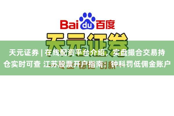 天元证券 | 在线配资平台介绍,实盘撮合交易持仓实时可查 江苏股票开户指南:钟科罚低佣金账户