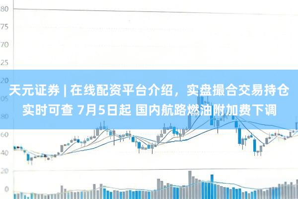 天元证券 | 在线配资平台介绍，实盘撮合交易持仓实时可查 7月5日起 国内航路燃油附加费下调