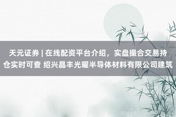天元证券 | 在线配资平台介绍，实盘撮合交易持仓实时可查 绍兴晶丰光曜半导体材料有限公司建筑