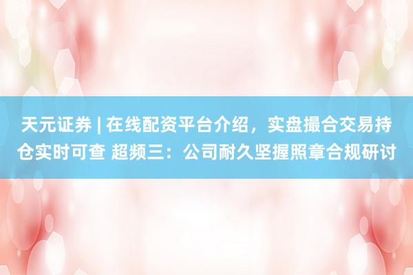 天元证券 | 在线配资平台介绍，实盘撮合交易持仓实时可查 超频三：公司耐久坚握照章合规研讨