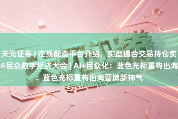 天元证券 | 在线配资平台介绍，实盘撮合交易持仓实时可查 2026民众数字经济大会 | AI+民众化：蓝色光标重构出海营销新神气
