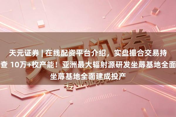 天元证券 | 在线配资平台介绍，实盘撮合交易持仓实时可查 10万+枚产能！亚洲最大辐射源研发坐蓐基地全面建成投产
