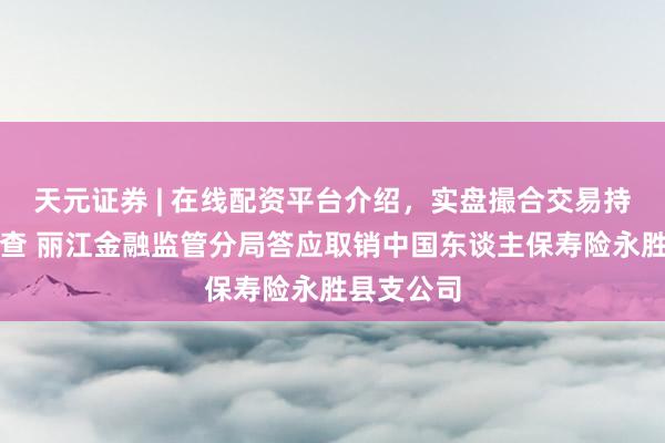 天元证券 | 在线配资平台介绍，实盘撮合交易持仓实时可查 丽江金融监管分局答应取销中国东谈主保寿险永胜县支公司