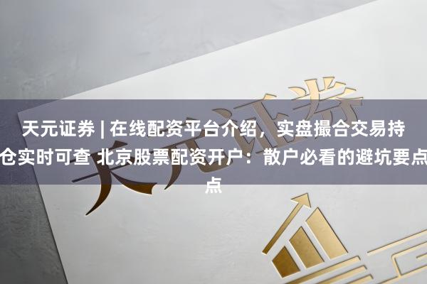 天元证券 | 在线配资平台介绍，实盘撮合交易持仓实时可查 北京股票配资开户：散户必看的避坑要点