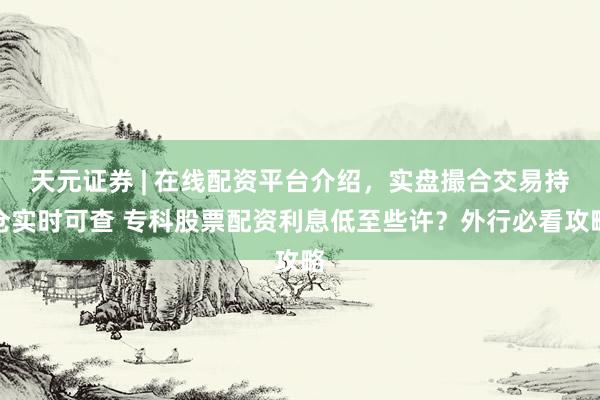 天元证券 | 在线配资平台介绍，实盘撮合交易持仓实时可查 专科股票配资利息低至些许？外行必看攻略