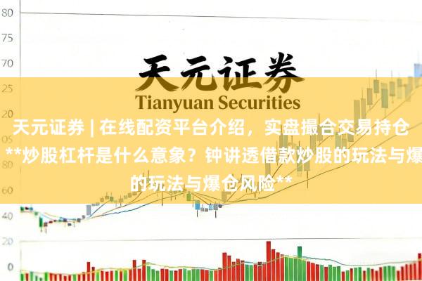 天元证券 | 在线配资平台介绍，实盘撮合交易持仓实时可查 **炒股杠杆是什么意象？钟讲透借款炒股的玩法与爆仓风险**