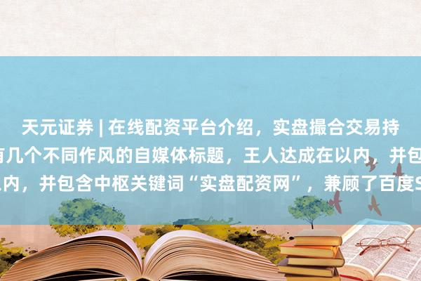 天元证券 | 在线配资平台介绍，实盘撮合交易持仓实时可查 好的，这里有几个不同作风的自媒体标题，王人达成在以内，并包含中枢关键词“实盘配资网”，兼顾了百度SEO和用户点击欲：