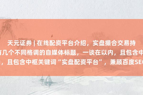 天元证券 | 在线配资平台介绍，实盘撮合交易持仓实时可查 好的，这里有几个不同格调的自媒体标题，一谈在以内，且包含中枢关键词“实盘配资平台”，兼顾百度SEO和用户点击欲：