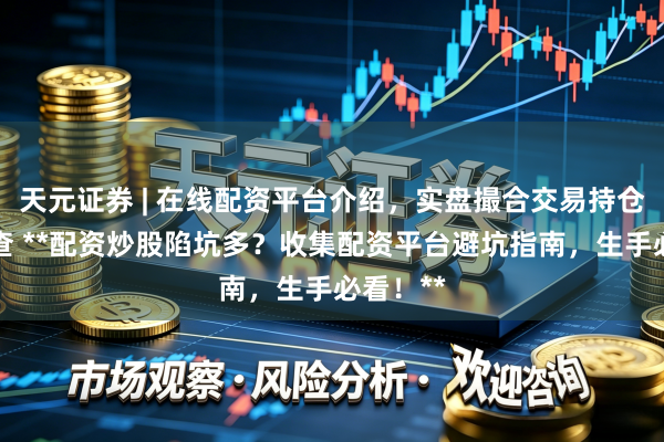 天元证券 | 在线配资平台介绍，实盘撮合交易持仓实时可查 **配资炒股陷坑多？收集配资平台避坑指南，生手必看！**