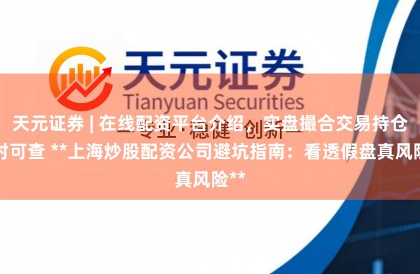 天元证券 | 在线配资平台介绍,实盘撮合交易持仓实时可查 **上海炒股配资公司避坑指南:看透假盘真风险**