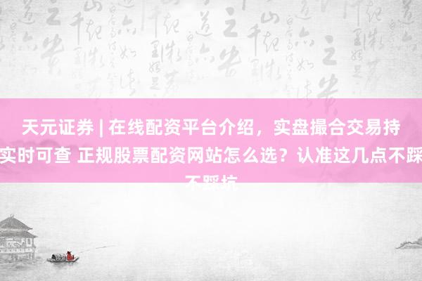 天元证券 | 在线配资平台介绍，实盘撮合交易持仓实时可查 正规股票配资网站怎么选？认准这几点不踩坑