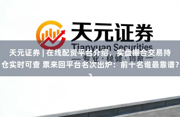 天元证券 | 在线配资平台介绍，实盘撮合交易持仓实时可查 票来回平台名次出炉：前十名谁最靠谱？