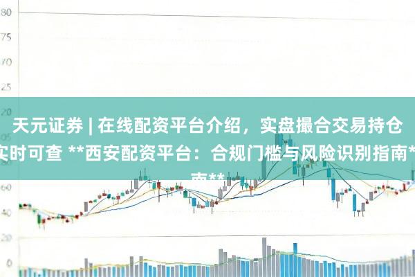 天元证券 | 在线配资平台介绍，实盘撮合交易持仓实时可查 **西安配资平台：合规门槛与风险识别指南**